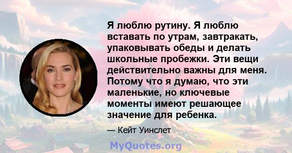 Я люблю рутину. Я люблю вставать по утрам, завтракать, упаковывать обеды и делать школьные пробежки. Эти вещи действительно важны для меня. Потому что я думаю, что эти маленькие, но ключевые моменты имеют решающее