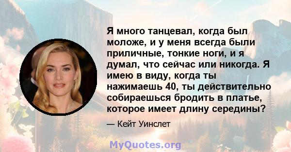 Я много танцевал, когда был моложе, и у меня всегда были приличные, тонкие ноги, и я думал, что сейчас или никогда. Я имею в виду, когда ты нажимаешь 40, ты действительно собираешься бродить в платье, которое имеет