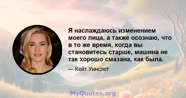 Я наслаждаюсь изменением моего лица, а также осознаю, что в то же время, когда вы становитесь старше, машина не так хорошо смазана, как была.