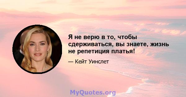 Я не верю в то, чтобы сдерживаться, вы знаете, жизнь не репетиция платья!