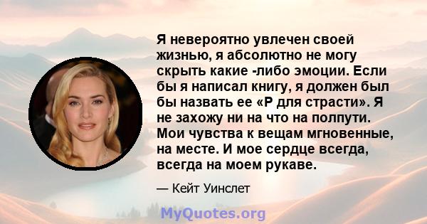 Я невероятно увлечен своей жизнью, я абсолютно не могу скрыть какие -либо эмоции. Если бы я написал книгу, я должен был бы назвать ее «P для страсти». Я не захожу ни на что на полпути. Мои чувства к вещам мгновенные, на 