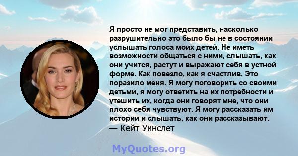 Я просто не мог представить, насколько разрушительно это было бы не в состоянии услышать голоса моих детей. Не иметь возможности общаться с ними, слышать, как они учится, растут и выражают себя в устной форме. Как