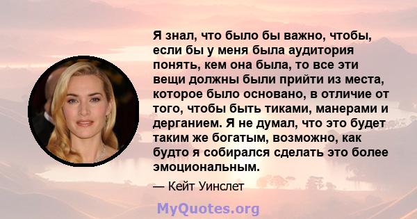 Я знал, что было бы важно, чтобы, если бы у меня была аудитория понять, кем она была, то все эти вещи должны были прийти из места, которое было основано, в отличие от того, чтобы быть тиками, манерами и дерганием. Я не