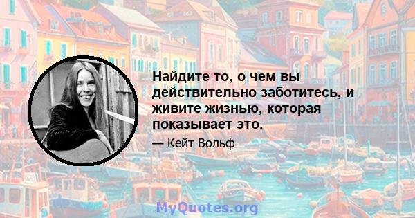 Найдите то, о чем вы действительно заботитесь, и живите жизнью, которая показывает это.