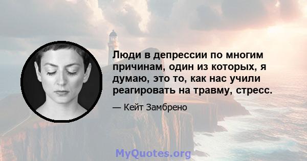 Люди в депрессии по многим причинам, один из которых, я думаю, это то, как нас учили реагировать на травму, стресс.