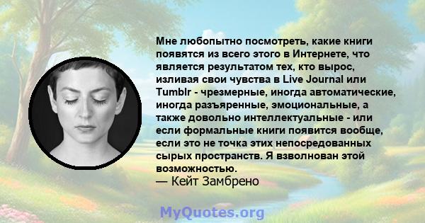 Мне любопытно посмотреть, какие книги появятся из всего этого в Интернете, что является результатом тех, кто вырос, изливая свои чувства в Live Journal или Tumblr - чрезмерные, иногда автоматические, иногда разъяренные, 