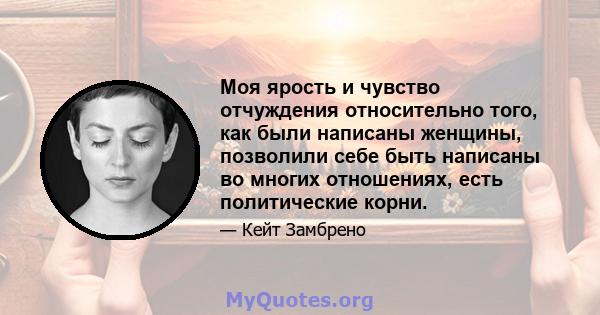 Моя ярость и чувство отчуждения относительно того, как были написаны женщины, позволили себе быть написаны во многих отношениях, есть политические корни.