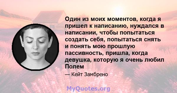 Один из моих моментов, когда я пришел к написанию, нуждался в написании, чтобы попытаться создать себя, попытаться снять и понять мою прошлую пассивность, пришла, когда девушка, которую я очень любил Полем