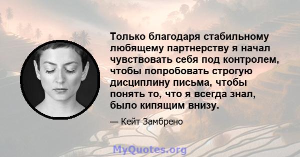 Только благодаря стабильному любящему партнерству я начал чувствовать себя под контролем, чтобы попробовать строгую дисциплину письма, чтобы понять то, что я всегда знал, было кипящим внизу.