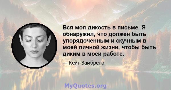 Вся моя дикость в письме. Я обнаружил, что должен быть упорядоченным и скучным в моей личной жизни, чтобы быть диким в моей работе.