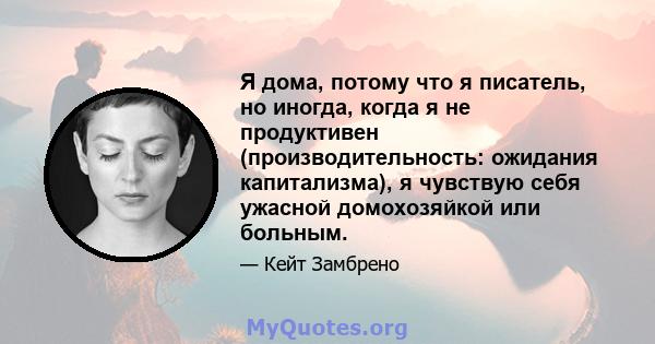 Я дома, потому что я писатель, но иногда, когда я не продуктивен (производительность: ожидания капитализма), я чувствую себя ужасной домохозяйкой или больным.