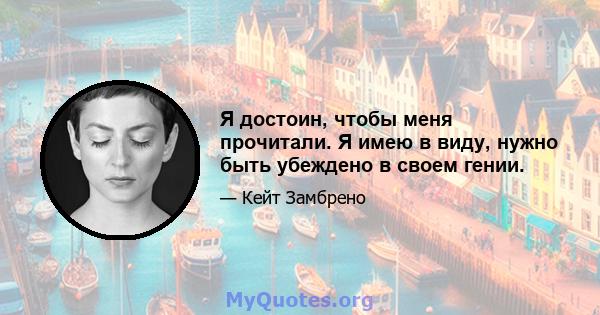 Я достоин, чтобы меня прочитали. Я имею в виду, нужно быть убеждено в своем гении.