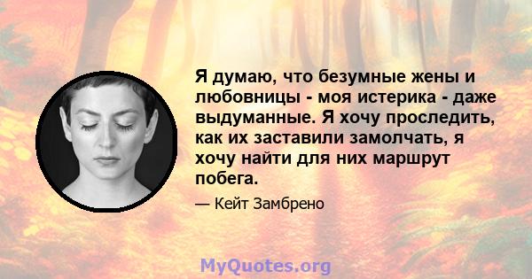 Я думаю, что безумные жены и любовницы - моя истерика - даже выдуманные. Я хочу проследить, как их заставили замолчать, я хочу найти для них маршрут побега.