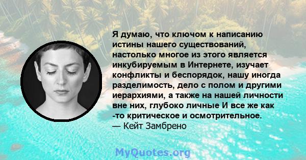 Я думаю, что ключом к написанию истины нашего существований, настолько многое из этого является инкубируемым в Интернете, изучает конфликты и беспорядок, нашу иногда разделимость, дело с полом и другими иерархиями, а