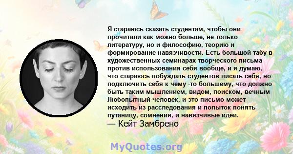 Я стараюсь сказать студентам, чтобы они прочитали как можно больше, не только литературу, но и философию, теорию и формирование навязчивости. Есть большой табу в художественных семинарах творческого письма против