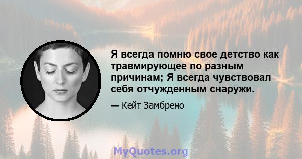 Я всегда помню свое детство как травмирующее по разным причинам; Я всегда чувствовал себя отчужденным снаружи.