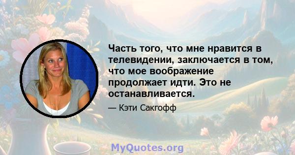 Часть того, что мне нравится в телевидении, заключается в том, что мое воображение продолжает идти. Это не останавливается.