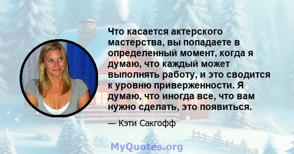 Что касается актерского мастерства, вы попадаете в определенный момент, когда я думаю, что каждый может выполнять работу, и это сводится к уровню приверженности. Я думаю, что иногда все, что вам нужно сделать, это