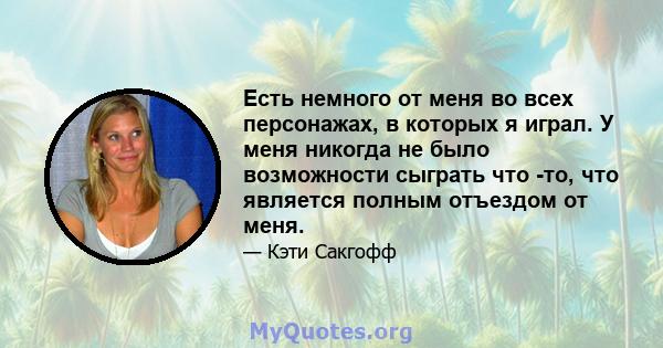 Есть немного от меня во всех персонажах, в которых я играл. У меня никогда не было возможности сыграть что -то, что является полным отъездом от меня.