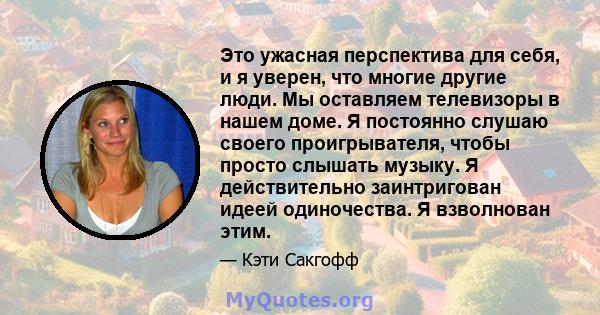 Это ужасная перспектива для себя, и я уверен, что многие другие люди. Мы оставляем телевизоры в нашем доме. Я постоянно слушаю своего проигрывателя, чтобы просто слышать музыку. Я действительно заинтригован идеей