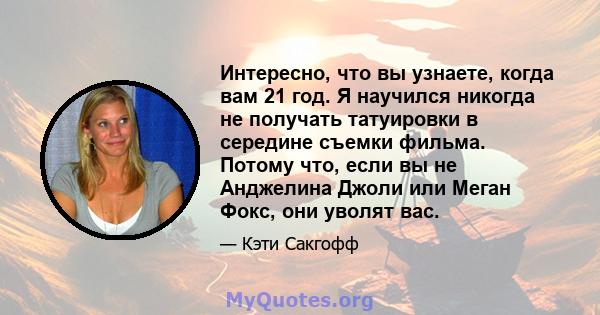 Интересно, что вы узнаете, когда вам 21 год. Я научился никогда не получать татуировки в середине съемки фильма. Потому что, если вы не Анджелина Джоли или Меган Фокс, они уволят вас.