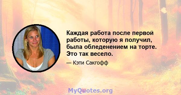 Каждая работа после первой работы, которую я получил, была обледенением на торте. Это так весело.