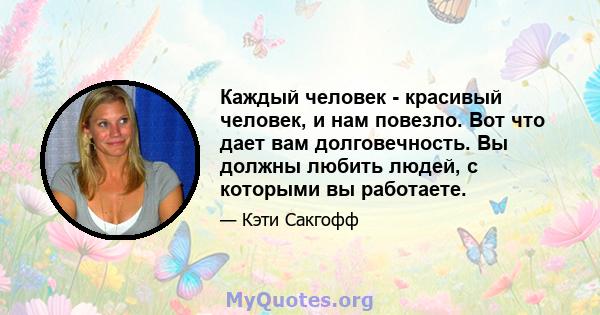 Каждый человек - красивый человек, и нам повезло. Вот что дает вам долговечность. Вы должны любить людей, с которыми вы работаете.