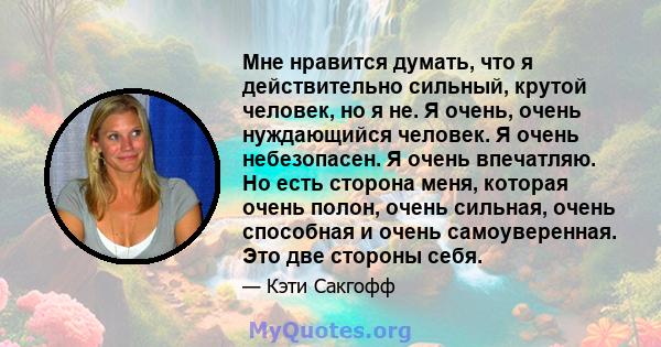 Мне нравится думать, что я действительно сильный, крутой человек, но я не. Я очень, очень нуждающийся человек. Я очень небезопасен. Я очень впечатляю. Но есть сторона меня, которая очень полон, очень сильная, очень