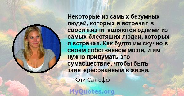 Некоторые из самых безумных людей, которых я встречал в своей жизни, являются одними из самых блестящих людей, которых я встречал. Как будто им скучно в своем собственном мозге, и им нужно придумать это сумасшествие,