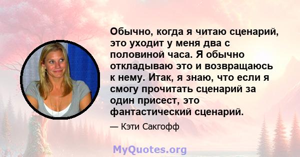 Обычно, когда я читаю сценарий, это уходит у меня два с половиной часа. Я обычно откладываю это и возвращаюсь к нему. Итак, я знаю, что если я смогу прочитать сценарий за один присест, это фантастический сценарий.