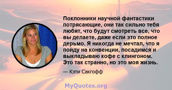 Поклонники научной фантастики потрясающие, они так сильно тебя любят, что будут смотреть все, что вы делаете, даже если это полное дерьмо. Я никогда не мечтал, что я пойду на конвенции, посадимся и выкладываю кофе с