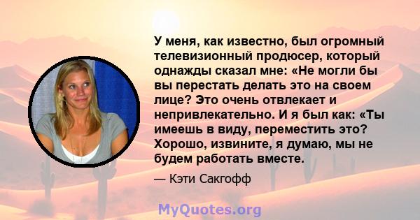 У меня, как известно, был огромный телевизионный продюсер, который однажды сказал мне: «Не могли бы вы перестать делать это на своем лице? Это очень отвлекает и непривлекательно. И я был как: «Ты имеешь в виду,