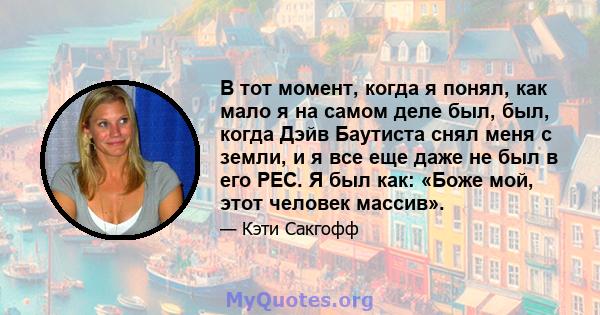 В тот момент, когда я понял, как мало я на самом деле был, был, когда Дэйв Баутиста снял меня с земли, и я все еще даже не был в его PEC. Я был как: «Боже мой, этот человек массив».