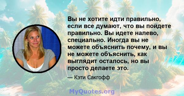 Вы не хотите идти правильно, если все думают, что вы пойдете правильно. Вы идете налево, специально. Иногда вы не можете объяснить почему, и вы не можете объяснить, как выглядит осталось, но вы просто делаете это.