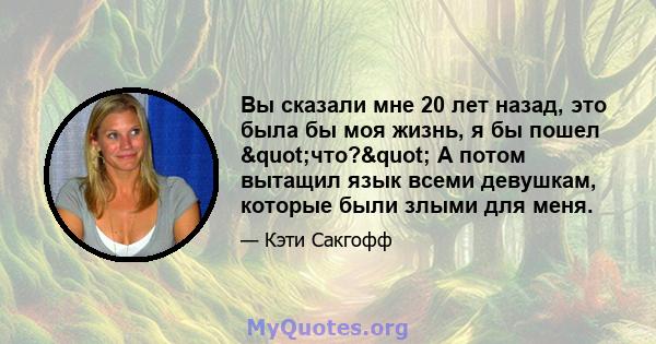 Вы сказали мне 20 лет назад, это была бы моя жизнь, я бы пошел "что?" А потом вытащил язык всеми девушкам, которые были злыми для меня.