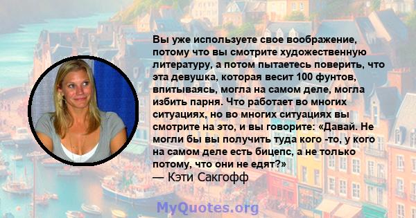 Вы уже используете свое воображение, потому что вы смотрите художественную литературу, а потом пытаетесь поверить, что эта девушка, которая весит 100 фунтов, впитываясь, могла на самом деле, могла избить парня. Что