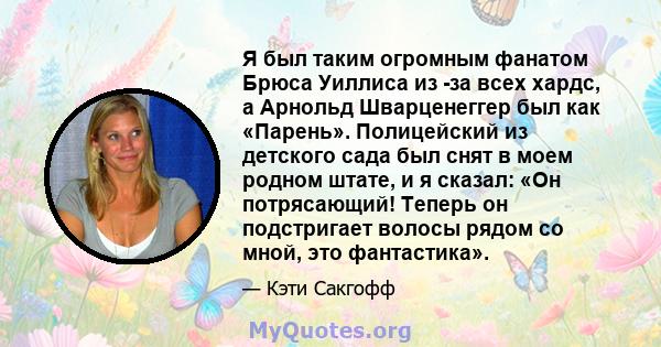 Я был таким огромным фанатом Брюса Уиллиса из -за всех хардс, а Арнольд Шварценеггер был как «Парень». Полицейский из детского сада был снят в моем родном штате, и я сказал: «Он потрясающий! Теперь он подстригает волосы 