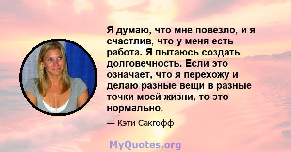 Я думаю, что мне повезло, и я счастлив, что у меня есть работа. Я пытаюсь создать долговечность. Если это означает, что я перехожу и делаю разные вещи в разные точки моей жизни, то это нормально.