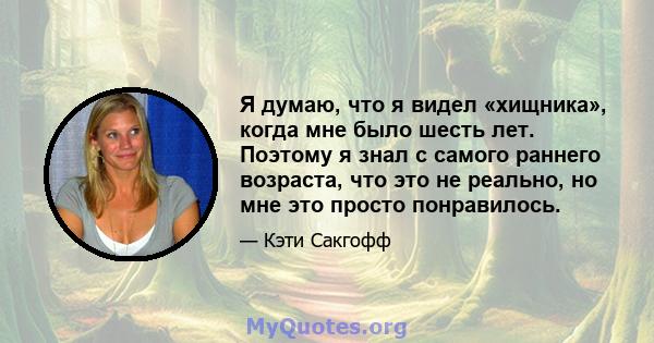 Я думаю, что я видел «хищника», когда мне было шесть лет. Поэтому я знал с самого раннего возраста, что это не реально, но мне это просто понравилось.