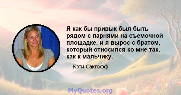 Я как бы привык был быть рядом с парнями на съемочной площадке, и я вырос с братом, который относился ко мне так, как к мальчику.