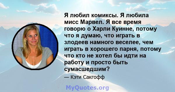 Я любил комиксы. Я любила мисс Марвел. Я все время говорю о Харли Куинне, потому что я думаю, что играть в злодеев намного веселее, чем играть в хорошего парня, потому что кто не хотел бы идти на работу и просто быть