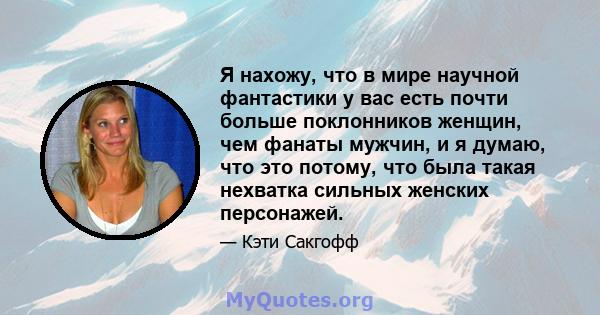 Я нахожу, что в мире научной фантастики у вас есть почти больше поклонников женщин, чем фанаты мужчин, и я думаю, что это потому, что была такая нехватка сильных женских персонажей.