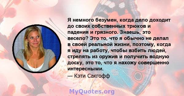 Я немного безумен, когда дело доходит до своих собственных трюков и падения и грязного. Знаешь, это весело? Это то, что я обычно не делал в своей реальной жизни, поэтому, когда я иду на работу, чтобы взбить людей,