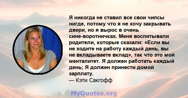 Я никогда не ставил все свои чипсы нигде, потому что я не хочу закрывать двери, но я вырос в очень сине-воротничках. Меня воспитывали родители, которые сказали: «Если вы не ходите на работу каждый день, вы не