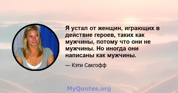 Я устал от женщин, играющих в действие героев, таких как мужчины, потому что они не мужчины. Но иногда они написаны как мужчины.