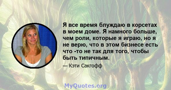 Я все время блуждаю в корсетах в моем доме. Я намного больше, чем роли, которые я играю, но я не верю, что в этом бизнесе есть что -то не так для того, чтобы быть типичным.