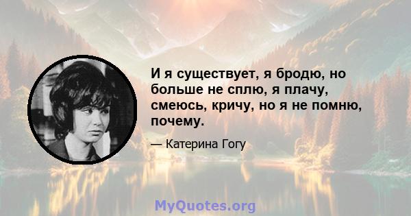 И я существует, я бродю, но больше не сплю, я плачу, смеюсь, кричу, но я не помню, почему.