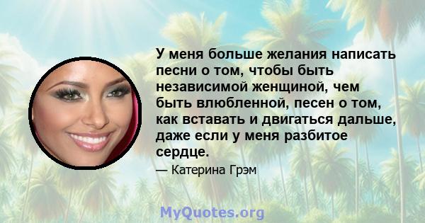 У меня больше желания написать песни о том, чтобы быть независимой женщиной, чем быть влюбленной, песен о том, как вставать и двигаться дальше, даже если у меня разбитое сердце.