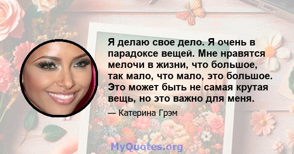 Я делаю свое дело. Я очень в парадоксе вещей. Мне нравятся мелочи в жизни, что большое, так мало, что мало, это большое. Это может быть не самая крутая вещь, но это важно для меня.