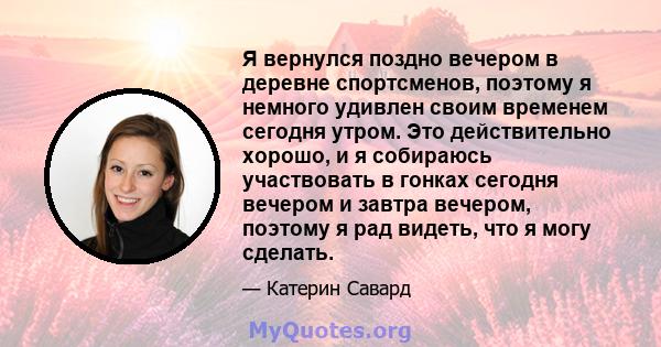 Я вернулся поздно вечером в деревне спортсменов, поэтому я немного удивлен своим временем сегодня утром. Это действительно хорошо, и я собираюсь участвовать в гонках сегодня вечером и завтра вечером, поэтому я рад